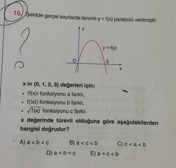 10. Şekilde gerçel sayılarda tanımlı y = f(x) parabolü verilmiştir.
●
x in {0, 1, 2, 3} değerleri için;
If(x)| fonksiyonu a farklı,
f(lxl) fonksiyonu b farklı,
√f(x) fonksiyonu ç farklı
●
●
y
%
- A) a<b<c
B) a <c<b
D) a = b = c
y = f(x)
x değerinde türevli olduğuna göre aşağıdakilerden
hangisi doğrudur?
3
X
C) c<a<b
E) a = c < b