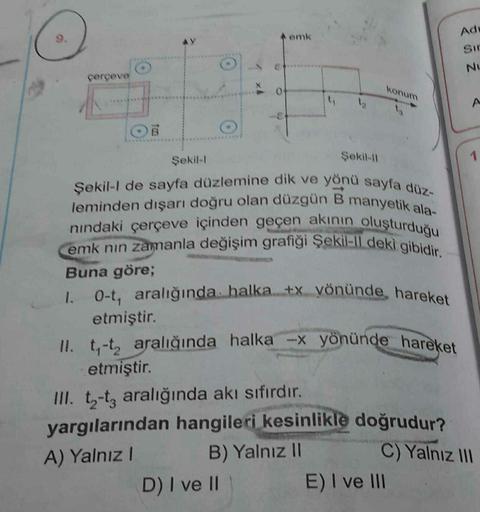 çerçeve
Şekil-l
O
O
0
D) I ve II
emk
Şekil-11
Şekil-I de sayfa düzlemine dik ve yönü sayfa düz-
leminden dışarı doğru olan düzgün B manyetik ala-
nındaki çerçeve içinden geçen akının oluşturduğu
emk nin zamanla değişim grafiği Şekil-ll deki gibidir.
Buna g