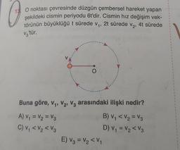 13 O noktası çevresinde düzgün çembersel hareket yapan
şekildeki cismin periyodu 6t'dir. Cismin hız değişim vek-
törünün büyüklüğü t sürede v₁, 2t sürede V₂¹ 4t sürede
V3'tür.
O
Buna göre, V₁, V₂, V3 arasındaki ilişki nedir?
A) V₁ = V₂ = V3
B) V₁ < V₂ = V3
C) V₁ < V₂ <V3
D) V₁ = V₂ <V3
E) V3 = V₂ <V₁
1
1
1
1