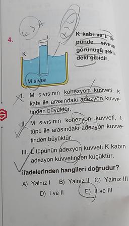 4.
K
M SIVISI
K-kabi ve LTU-
pünde sivinin
görünüşü şekil
deki gibidir.
M SIVISının kohezyon kuvveti, K
kabı ile arasındaki adezyon kuvve-
tinden büyüktür.
M SIVISının kohezyon kuvveti, L
tüpü ile arasındaki-adezyon kuvve-
tinden büyüktür.
III. tüpünün adezyon kuvveti K kabin
adezyon kuvvetinden küçüktür.
ifadelerinden hangileri doğrudur?
A) Yalnız I B) Yalnız
D) I ve II
C) Yalnız III
E) II ve III