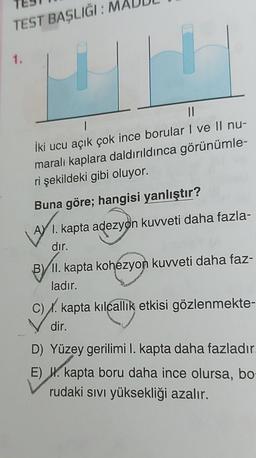 TEST BAŞLIĞI: M
1.
||
İki ucu açık çok ince borular I ve II nu-
maralı kaplara daldırıldınca görünümle-
ri şekildeki gibi oluyor.
Buna göre; hangisi yanlıştır?
AY₁.
A I. kapta adezyon kuvveti daha fazla-
dır.
B/II. kapta kohezyon kuvveti daha faz-
ladır.
C). kapta kılcallık etkisi gözlenmekte-
dir.
D) Yüzey gerilimi I. kapta daha fazladır.
E) . kapta boru daha ince olursa, bo
rudaki sıvı yüksekliği azalır.