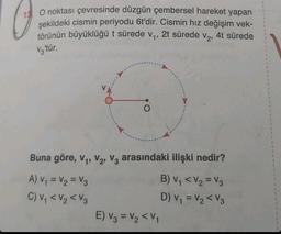 13 O noktası çevresinde düzgün çembersel hareket yapan
şekildeki cismin periyodu 6t'dir. Cismin hız değişim vek-
törünün büyüklüğü t sürede v₁, 2t sürede v₂, 4t sürede
V3'tür.
Buna göre, V₁, V₂, V3 arasındaki ilişki nedir?
A) V₁ = V₂ = V3
C) V₁ <V₂ <V3
E) V3 = V₂ <V₁
B) V₁ < V₂ = V3
D) V₁ = V₂ V3