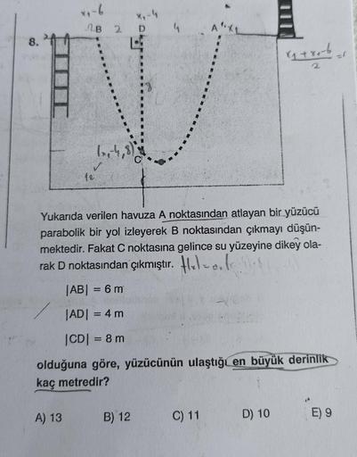 co
x₁-6
x₁-4
D
2B 2
W
(x-4,8)
A) 13
12
Yukarıda verilen havuza A noktasından atlayan bir yüzücü
parabolik bir yol izleyerek B noktasından çıkmayı düşün-
mektedir. Fakat C noktasına gelince su yüzeyine dikey ola-
rak D noktasından çıkmıştır. ₂o.le.18
|AB| =