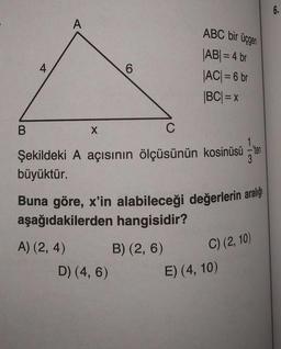 B
A
C
Şekildeki A açısının ölçüsünün kosinüsü -ten
büyüktür.
A) (2, 4)
X
6
Buna göre, x'in alabileceği değerlerin aralığı
aşağıdakilerden hangisidir?
D) (4, 6)
ABC bir üçgen
|AB| = 4 br
|AC| = 6 br
|BC| = x
B) (2, 6)
C) (2, 10)
E) (4, 10)
6.