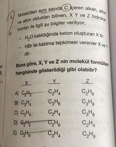 i;
5 Molekülleri aynı sayıda C içeren alkan, alken
ve alkin oldukları bilinen, X Y ve Z hidrokar.
bonları ile ilgili şu bilgiler veriliyor;
H₂O katıldığında keton oluşturan X tir.
HBr ile katılma tepkimesi verenler X ve y
dir.
1
1
Buna göre, X, Y ve Z nin