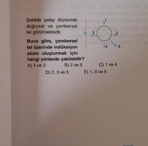 Şekilde yatay düzlemde
doğrusal ve çembersel
tel görülmektedir.
13
Buna göre, çembersel
tel üzerinde indüksiyon
akımı oluşturmak için
hangi yönlerde çekilebilir?
A) 1 ve 3
B) 2 ve 5
D) 2, 3 ve 5
1
2
E) 1,4 ve 5
45
C) 1 ve 4