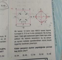 E) 60
kutu B
ve ok
vardaki
a göre,
dir?
E) 50
11. DBH
E
A
F
12
GE
B
LL
C) 56
145₂
D) 52
Gl
10. soruda kare biçimli kumaşın üzerindeki renkli kısımlar ik
t
Bir kenarı 12 birim olan ABCD karesi biçimli
kumaşta E, F, G ve H orta noktalardır. Bu kumaş
Şekil 1'deki gibi katlanarak Şekil 2'deki kare elde
ediliyor. Bu karenin kenarlarını üç eş parça-
ya ayıran noktalar işaretlendikten sonra boyalı
üçgenler kesilerek çıkarılıyor.
-8"
Kalan parçanın açılımı yapıldığında çevresi
kaç birim olur?
A) 64 B) 60
E) 48