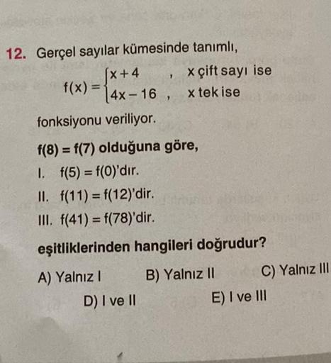 12. Gerçel sayılar kümesinde tanımlı,
[x+4
f(x) = 4x-16,
1
D) I ve II
x çift sayı ise
x tek ise
fonksiyonu veriliyor.
f(8) = f(7) olduğuna göre,
1. f(5) = f(0)'dır.
II. f(11) = f(12)'dir.
III. f(41) = f(78)'dir.
eşitliklerinden hangileri doğrudur?
A) Yalnı