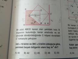 ) 96
7²
9.
A
D
3
RAGA
8
10
O
es (a
6 K
C'
8
007
Bir yüzü ABCD karesi olan şekildeki kutu B
köşesinin bulunduğu kenar etrafında ve ok
yönünde döndürüldüğünde C köşesi duvardaki
C' noktasıyla çakışıyor.
AB= 10 birim ve BK = 6 birim olduğuna göre,
şekildeki boyalı bölgenin alanı kaç br² dir?
A) 40
B) 42
C) 45
D) 48
E) 50
E
A
F
12
Bir kenarı 12
kumaşta E, F
Şekil 1'deki g
ediliyor. Bu
ya ayıran m
üçgenler ke
Kalan par
kaç birim
A) 64