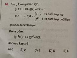 16. f ve g fonksiyonları için,
g: IR→IR, g(x) = 2x + 3
f: Z → Z, f(x) =
(x+ 2 ; x asal sayı ise
x² + 1; x asal sayı değil ise
şeklinde tanımlanıyor.
Buna göre,
(g-¹of)(1) + (g-¹ of) (2)
sonucu kaçtır?
A) 0
B) 2
C) 4
D) 5
E) 6