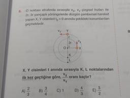 8.
O noktası etrafında sırasıyla vy. Vy çizgisel hızları ile
2r, 3r yarıçaplı yörüngelerde düzgün çembersel hareket
yapan X, Y cisimleri to= 0 anında şekildeki konumlardan
geçmektedir.
A)
2
3
X, Y cisimleri t anında sırasıyla K, L noktalarından
Vx. oranı kaçtır?
ilk kez geçtiğine göre,
Vy
B)
3
4
2r
C) 1
K
VX
-OX
D)
4
3
E)
2
B