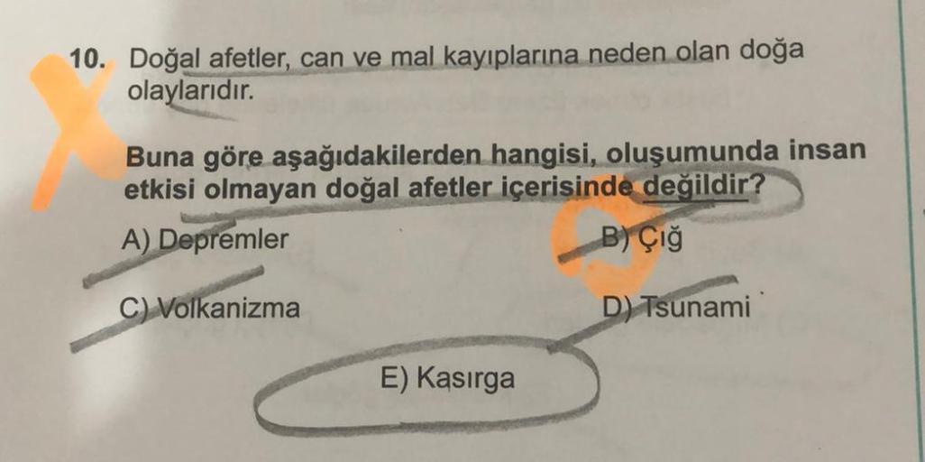 10. Doğal afetler, can ve mal kayıplarına neden olan doğa
olaylarıdır.
Buna göre aşağıdakilerden hangisi, oluşumunda insan
etkisi olmayan doğal afetler içerisinde değildir?
A) Depremler
B) Çığ
C) Volkanizma
D) Tsunami
E) Kasırga