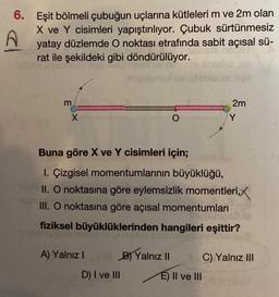 6. Eşit bölmeli çubuğun uçlarına kütleleri m ve 2m olan
X ve Y cisimleri yapıştırılıyor. Çubuk sürtünmesiz
yatay düzlemde O noktası etrafında sabit açısal sü-
rat ile şekildeki gibi döndürülüyor.
m
X
A) Yalnız I
B) Yalnız II
O
Buna göre X ve Y cisimleri için;
1. Çizgisel momentumlarının büyüklüğü,
II. O noktasına göre eylemsizlik momentleri,X
III. O noktasına göre açısal momentumları
fiziksel büyüklüklerinden hangileri eşittir?
D) I ve III
2m
E) II ve III
Y
C) Yalnız III