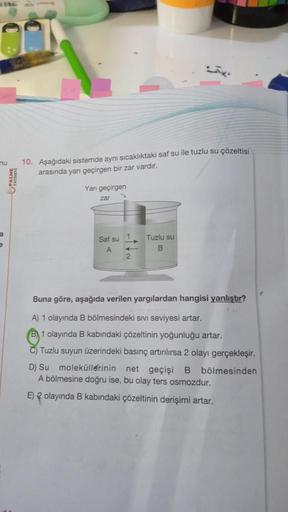 nu
PALME
10. Aşağıdaki sistemde aynı sıcaklıktaki saf su ile tuzlu su çözeltisi
arasında yarı geçirgen bir zar vardır.
Yan geçirgen
zar
Saf su
A
Tuzlu su
B
Buna göre, aşağıda verilen yargılardan hangisi yanlıştır?
A) 1 olayında B bölmesindeki sivi seviyesi