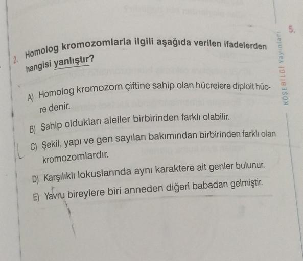 2. Homolog kromozomlarla ilgili aşağıda verilen ifadelerden
hangisi yanlıştır?
A) Homolog kromozom çiftine sahip olan hücrelere diploit hüc-
re denir.
B) Sahip oldukları aleller birbirinden farklı olabilir.
C) Şekil, yapı ve gen sayıları bakımından birbiri