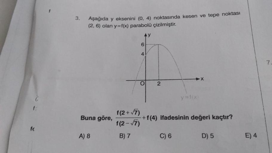 f
C
3.
Aşağıda y eksenini (0,4) noktasında kesen ve tepe noktası
(2, 6) olan y=f(x) parabolü çizilmiştir.
Buna göre,
A) 8
6
4
O
AY
f(2+√7)
f(2-√7)
B) 7
2
y=f(x)
+ f(4) ifadesinin değeri kaçtır?
C) 6
D) 5
E) 4
7.