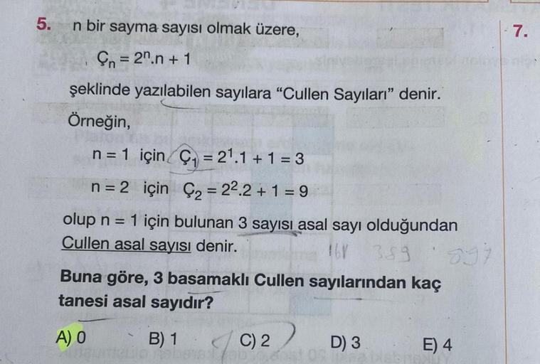 5.
n bir sayma sayısı olmak üzere,
n = 2n.n+ 1
şeklinde yazılabilen sayılara "Cullen Sayıları" denir.
Örneğin,
n = 1 için C₁ = 2¹.1+1=3
n = 2 için Ç= 22.2+1=9
olup n = 1 için bulunan 3 sayısı asal sayı olduğundan
Cullen asal sayısı denir.
16V 389
Buna göre