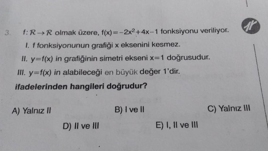 3. f: R→R olmak üzere, f(x)=-2x²+4x-1 fonksiyonu veriliyor.
1. f fonksiyonunun grafiği x eksenini kesmez.
II. y=f(x) in grafiğinin simetri ekseni x=1 doğrusudur.
III. y=f(x) in alabileceği en büyük değer 1'dir.
ifadelerinden hangileri doğrudur?
A) Yalnız I