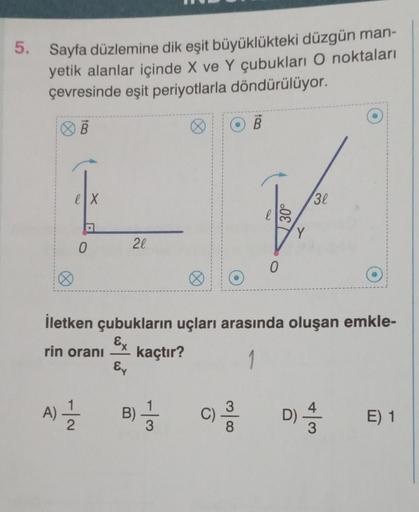 5. Sayfa düzlemine dik eşit büyüklükteki düzgün man-
yetik alanlar içinde X ve Y çubukları O noktaları
çevresinde eşit periyotlarla döndürülüyor.
Ø
ex
0
A) 1/1/201
20
Ey
B) = 3
13
B
0
İletken çubukların uçları arasında oluşan emkle-
Ex
rin oranı
kaçtır?
30