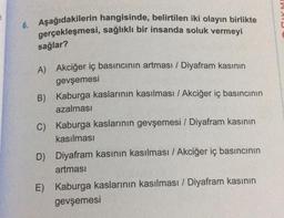 6. Aşağıdakilerin hangisinde, belirtilen iki olayın birlikte
gerçekleşmesi, sağlıklı bir insanda soluk vermeyi
sağlar?
A) Akciğer iç basıncının artması / Diyafram kasının
gevşemesi
B)
C) Kaburga kaslarının gevşemesi / Diyafram kasının
kasılması
Kaburga kaslarının kasılması / Akciğer iç basıncının
azalması
D) Diyafram kasının kasılması / Akciğer iç basıncının
artması
E) Kaburga kaslarının kasılması / Diyafram kasının
gevşemesi