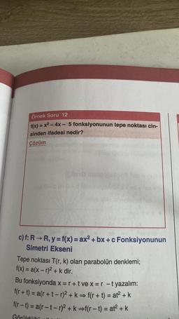 Örnek Soru 12
f(x) = x² - 4x - 5 fonksiyonunun tepe noktası cin-
sinden ifadesi nedir?
Çözüm
c) f: R-R, y = f(x) = ax²+bx+c Fonksiyonunun
Simetri Ekseni
Tepe noktası T(r, k) olan parabolün denklemi;
f(x) = a(x-r)² + k dir.
Bu fonksiyonda x = r+tve x = r -t yazalım:
f(r+t) = a(r+t-r)² + k = f(r+t) = at² + k
f(r-t)= a(r-t-r)² + k⇒f(r-t) = at² + k
Gönüldü: