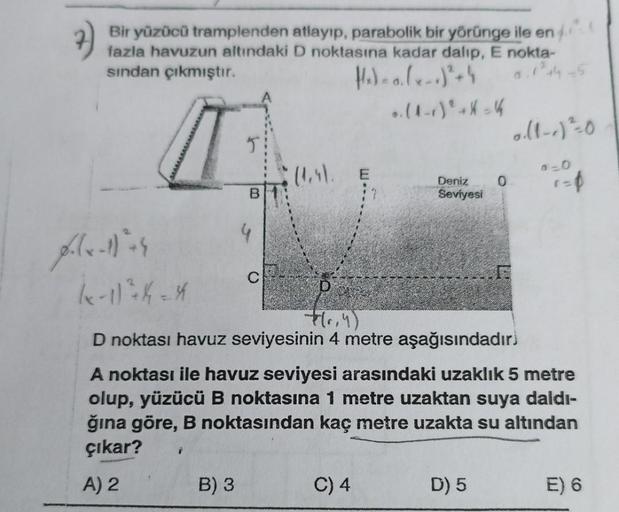 Bir yüzücü tramplenden atlayıp, parabolik bir yörünge ile en
fazla havuzun altındaki D noktasına kadar dalıp, E nokta-
sından çıkmıştır.
H₂)-0. (-)² + 4
0.1²44-5
T
J
2
B
B) 3
4
(les).
..(1-1) + X= 4
Deniz
Seviyesi
(x-1) ² 4 = 4
-P(₁,4)
D noktası havuz sevi