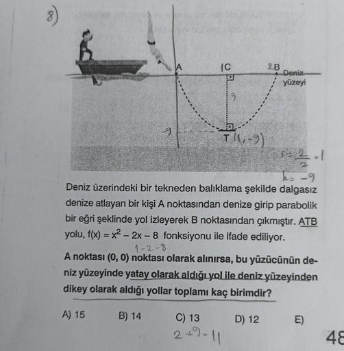 IC
A) 15
T(4-9)
C) 13
2+9-11
2B
1=2=1
k = -9
Deniz üzerindeki bir tekneden balıklama şekilde dalgasız
denize atlayan bir kişi A noktasından denize girip parabolik
bir eğri şeklinde yol izleyerek B noktasından çıkmıştır. ATB
yolu, f(x) = x² - 2x - 8 fonksiy