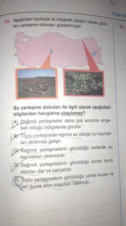 39. Aşağıdaki haritada iki bölgede yaygın olarak görü-
len yerleşme dokuları gösterilmiştir.
A
TÜRK Dİ
Bu yerleşme dokuları ile ilgili olarak aşağıdaki
bilgilerden hangisine ulaşılamaz?
(A) Dağınık yerleşmeler daha çok arazinin enge-
beli olduğu bölgelerde görülür.
BY
BY Toplu yerleşmeler eğimin az olduğu su kaynak-
ları etrafında gelişir.
Dağınık yerleşmelerin görüldüğü yerlerde su
kaynakları yetersizdir.
199
DY Dağınık yerleşmelerin görüldüğü yerde tarım
alanları dar ve parçalıdır.
(E) Toplu yerleşmelerin görüldüğü yerde kurak ve
yarı kurak iklim koşulları hâkimdir.
40.