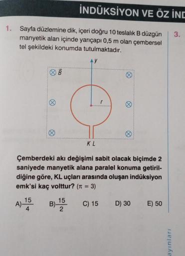 İNDÜKSİYON VE ÖZ İND
1. Sayfa düzlemine dik, içeri doğru 10 teslalık B düzgün 3.
manyetik alan içinde yarıçapı 0,5 m olan çembersel
tel şekildeki konumda tutulmaktadır.
Ø
A) 15
4
B
AY
KL
Ø
Ø
Çemberdeki akı değişimi sabit olacak biçimde 2
saniyede manyetik 