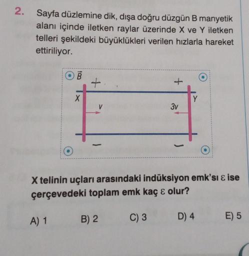 2.
Sayfa düzlemine dik, dışa doğru düzgün B manyetik
alanı içinde iletken raylar üzerinde X ve Y iletken
telleri şekildeki büyüklükleri verilen hızlarla hareket
ettiriliyor.
OB
A) 1
X
+
B) 2
3v
X telinin uçları arasındaki indüksiyon emk'si & ise
çerçevedek