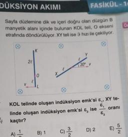 DÜKSİYON AKIMI
Sayfa düzlemine dik ve içeri doğru olan düzgün B
manyetik alanı içinde bulunan KOL teli, O ekseni
etrafında döndürülüyor. XY teli ise 9 hızı ile çekiliyor.
V
2l
0
4 kaçtır?
A) 1
L
xe
B) 1
Y
FASİKÜL-10
KOL telinde oluşan indüksiyon emk'si &,,
&₁
E₂
linde oluşan indüksiyon emk'si &, ise
C) 12/1/2
30° V
0
D) 2
XY te-
oranı
E) 5/2
Or