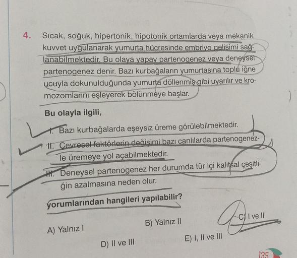 4.
Sıcak, soğuk, hipertonik, hipotonik ortamlarda veya mekanik
kuvvet uygulanarak yumurta hücresinde embriyo gelisimi sağ-
lanabilmektedir. Bu olaya yapay partenogenez veya deneysel
partenogenez denir. Bazı kurbağaların yumurtasına toplu iğne
ucuyla dokunu