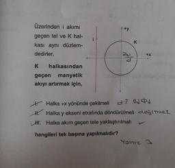 Üzerinden i akımı
geçen tel ve K hal-
kası aynı düzlem-
dedirler.
K halkasından
geçen manyetik
akıyı artırmak için,
+y
ala
K
+X
Halka +x yönünde çekilmeli
H. Halka y ekseni etrafında döndürülmeli değitmez
H. Halka akım geçen tele yaklaştırılmalı
hangileri tek başına yapılmalıdır?
Yalnız 3