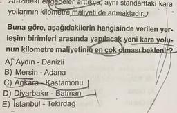 leki ergebeler arttıkça, aynı standarttaki kara
yollarının kilometre maliyeti de artmaktadır.
Buna göre, aşağıdakilerin hangisinde verilen yer-
leşim birimleri arasında yapılacak yeni kara yolu-
nun kilometre maliyetinin en çok olması beklenir?
A) Aydın - Denizli
B) Mersin - Adana
C) Ankara Kastamonu
D) Diyarbakır - Batman
E) İstanbul - Tekirdağ