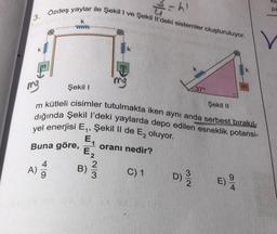 3.
K
A)
2/² = h)
Özdeş yaylar ile Şekil I ve Şekil Il'deki sistemler oluşturuluyor.
49
k
www
mg
m kütleli cisimler tutulmakta iken aynı anda serbest bırakıl-
dığında Şekil I'deki yaylarda depo edilen esneklik potansi-
yel enerjisi E₁, Şekil II de E₂ oluyor.
E₁
Buna göre, oranı nedir?
E₂
B)
C) 1
Şekil I
2/3
D) 3/0
37°
Şekil II
Kil
pi
V
E)