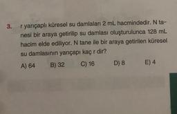 3. r yarıçaplı küresel su damlaları 2 mL hacmindedir. N ta-
nesi bir araya getirilip su damlası oluşturulunca 128 mL
hacim elde ediliyor. N tane ile bir araya getirilen küresel
su damlasının yarıçapı kaç r dir?
A) 64 B) 32
C) 16
D) 8
E) 4