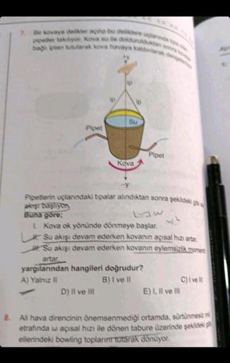 7. Bir kovaya delikler açılp bu deliklere uçlarında toa d
popeter takiyor. Kova su ile doldurulduktan sonra k
bagh pten tutularak kova havaya kaldınlarak dengele
Pipet
Su
Kova
D) II ve III
Pipet
Pipetlerin uçlarındaki tipalar alındıktan sonra şekildeki gb