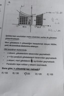 G
Mavi
85
.
40 20 m
100
y-f(x) ok. 80
=-11.00
-6.0
H₂)... + 80
Şekilde bazı uzunluklan metre cinsinden verilen iki gökdelen
gösterilmektedir.
Mavi gökdelenin h yüksekliğini hesaplamak isteyen Nilüfer,
şekli dik koordinat düzlemine aktarıyor.
Dik koordinat düzleminde
x ekseni, gökdelenlerin tabanından geçmektedir.
y=f(x) parabolü gökdelenlerin tavanından geçmektedir.
y ekseni, mavi gökdelenin bir ayrıtından geçmektedir.
Parabolün tepe noktası y ekseni üzerindedir.
Buna göre, h yüksekliği kaç metredir?
A) 150 B) 135 c)125 D) 120
E) 105