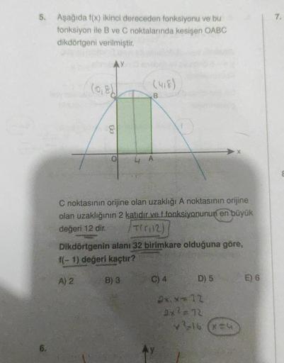 5. Aşağıda f(x) ikinci dereceden fonksiyonu ve bu
fonksiyon ile B ve C noktalarında kesişen OABC
dikdörtgeni verilmiştir.
(0,8)
8
B
C noktasının orijine olan uzaklığı A noktasının orijine
olan uzaklığının 2 katıdır ve f fonksiyonunun en büyük
değeri 12 dir