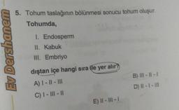 Ev Dershanem
5. Tohum taslağının bölünmesi sonucu tohum oluşur.
Tohumda,
1. Endosperm
II. Kabuk
III. Embriyo
dıştan içe hangi sıra ile yer alır?
A) |- ||- |||
C) I-III-II
E) 11-11-1
B) III-11-1
D) II - 1 - III