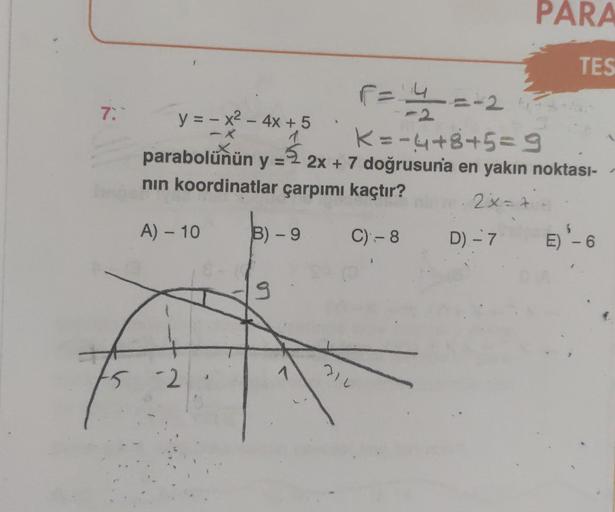 7:
F = 4/²=-2
y = -x² - 4x + 5
K=-4+8+5=9
parabolünün y = -2x + 7 doğrusuna en yakın noktası-
nın koordinatlar çarpımı kaçtır?
2x=+=
A) - 10
²5 -2
B) - 9 C)- 8
C) -8
9
PARA
TES
214
D) - 7
D) - 7 E) ¹-6
1