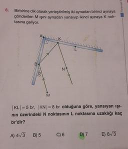 6.
Birbirine dik olarak yerleştirilmiş iki aynadan birinci aynaya
gönderilen M ışını aynadan yansıyıp ikinci aynaya K nok-
tasına geliyor.
30°
A) 4√3
M
B) 5
N
| KL | = 5 br, |KN| = 8 br olduğuna göre, yansıyan ışı-
nın üzerindeki N noktasının L noktasına uzaklığı kaç
br'dir?
C) 6
D) 7
Evrensel il
E) 8√3