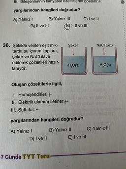 III. Bileşenlerinin kimyasal özelliklerini gösterir.+
yargılarından hangileri doğrudur?
A) Yalnız I
B) Yalnız III
DII ve III
36. Şekilde verilen eşit mik-
tarda su içeren kaplara,
şeker ve NaCl ilave
edilerek çözeltileri hazır-
lanıyor.
Oluşan çözeltilerle ilgili,
I.
Homojendirler.+
II. Elektrik akımını iletirler.+
III. Saftırlar.-
D) I ve II
E) I, II ve III
-7 Günde TYT Turu-
Şeker
yargılarından hangileri doğrudur?
A) Yalnız I
B) Yalnız II
H₂O(s)
C) I ve II
E) I ve III
NaCl tuzu
H₂O(S)
C) Yalnız III