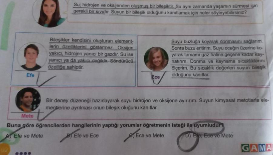 Efe
Su; hidrojen ve oksijenden oluşmuş bir bileşiktir. Su aynı zamanda yaşamın sürmesi için
gerekli bir sıvıdır. Suyun bir bileşik olduğunu kanıtlamak için neler söyleyebilirsiniz?
Bileşikler kendisini oluşturan element-
lerin özelliklerini göstermez. Oksi
