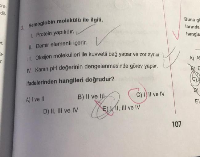 cre-
-dil-
er.
r.
3. Hemoglobin molekülü ile ilgili,
Protein yapılıdır.
II. Demir elementi içerir. L
Ill. Oksijen molekülleri ile kuvvetli bağ yapar ve zor ayrılır.
IV. Kanın pH değerinin dengelenmesinde görev yapar.
ifadelerinden hangileri doğrudur?
A) I