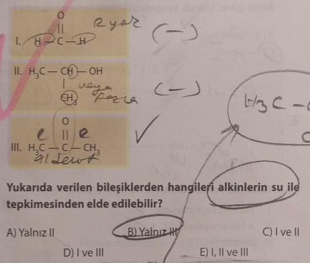 0
11
I H-C-H
II. H₂C- CH-OH
CH₂
Ryor
O
elle
veya
way posia
A) Yalnız II
III. H₂C-C- CH₂
al Jewt
(-)
D) I ve III
(-)
✓
Yukarıda verilen bileşiklerden hangileri alkinlerin su ile
tepkimesinden elde edilebilir?
43C-
B) Yalnız H
E) I, II ve III
C) I ve II
C