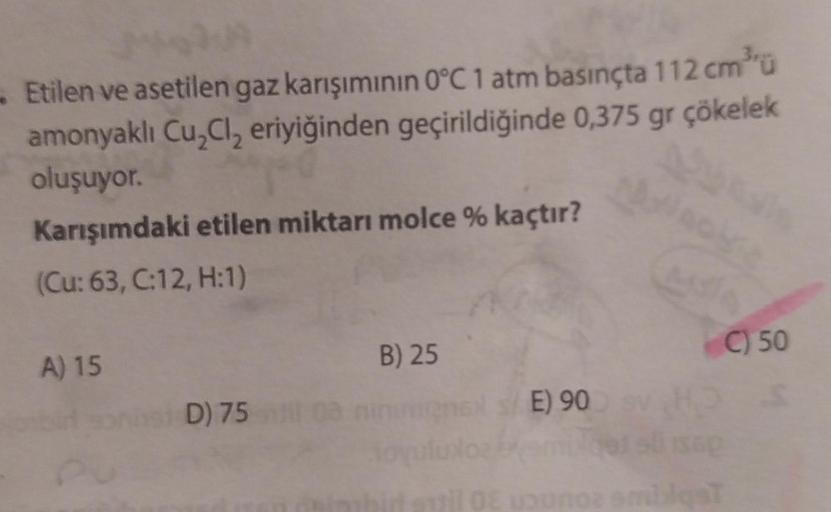 - Etilen ve asetilen gaz karışımının 0°C 1 atm basınçta 112 cm³ü
amonyaklı Cu₂Cl₂ eriyiğinden geçirildiğinde 0,375 gr çökelek
oluşuyor.
Karışımdaki etilen miktarı molce % kaçtır?
(Cu: 63, C:12, H:1)
A) 15
PU
D) 75
B) 25
E) 90
il OE uounoz smilqsT
C) 50