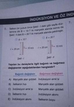 5.
İletken bir çubuk önce Şekil - I deki gibi sayfa düz-
lemine dik B 10 T lik manyetik alanda sonra da
Şekil - Il deki B = 20 T lik manyetik alanda çekilmiştir.
B = 10 T
B = 20 T
l = 20 cm
İNDÜKSİYON VE ÖZ İNDI
-
10 m/s l = 20 cm
Şekil -1
Şekil - 11
Yapılan bu deneylerle ilgili bağımlı ve bağımsız
değişkenler aşağıdakilerden hangisidir?
Bağımlı değişken
A) Manyetik alan şiddeti
B) İletkenin hızı
10 m/s
C) İndüksiyon emk'si
D) İletkenin hızı
E) İndüksiyon akımı
Bağımsız değişken
İndüksiyon emk'si
Manyetik alan şiddeti
Manyetik alan şiddeti
İndüksiyon akımı
İletkenin boyu
7.
