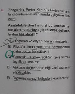 6. Zonguldak, Bartın, Karabük Projesi tamam-
landığında tarım alanlarında gelişmeler ola-
caktır.
Aşağıdakilerden hangisi bu projeyle ta-
rim alanında ortaya çıkabilecek gelişme-
lerden biri olabilir?
A) Ulaştırma ve altyapı tamamlanacaktır.
B) Filyos'a liman yapılarak hammaddeler
daha ucuza taşınacaktır.
Q
(C) Seracılık ve meyveciliğin geliştirilmesi
teşvik edilecektir.
D) Atıkların değerlendirildiği yeni yatırımlar
yapılacaktır.
E) Organize sanayi bölgeleri kurulacaktır.