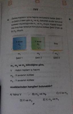 B
6.
X SIVISI
dx
VI
Özdeş kapların içine taşma seviyesine kadar Şekil 1
ve Şekil 2'deki gibi dy ve d, özkütleli sıvılar konulup
kütleleri ölçüldüğünde m, ve m, oluyor. Kaplar boşal-
tilip boş kap teraziye konulunca kütlesi Şekil 3'teki gi-
bi ma oluyor.
m₁
Şekil 1
TYT
:X SIVISının kütlesi
A) Yalnız V
m₁, m₂ ve m₂ bilindiğine göre,
V: Kabin toplam iç hacmi
Y SIVISI
dy
D) V ve my
V2
mx :
my: Y Sıvısının kütlesi
niceliklerinden hangileri bulunabilir?
m₂
Şekil 2
^
/ B) mx ve my
Boş
m3
Şekil 3
B
C) V ve mx
E) V, my ve my
8.